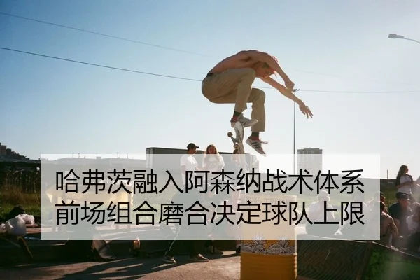 哈弗茨融入阿森纳战术体系 前场组合磨合决定球队上限