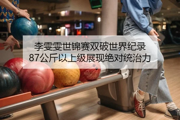 李雯雯世锦赛双破世界纪录 87公斤以上级展现绝对统治力