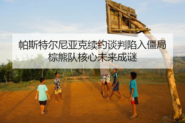 帕斯特尔尼亚克续约谈判陷入僵局 棕熊队核心未来成谜