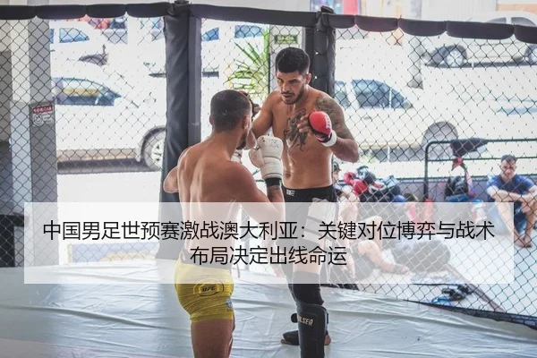 中国男足世预赛激战澳大利亚：关键对位博弈与战术布局决定出线命运